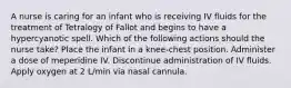 A nurse is caring for an infant who is receiving IV fluids for the treatment of Tetralogy of Fallot and begins to have a hypercyanotic spell. Which of the following actions should the nurse take? Place the infant in a knee-chest position. Administer a dose of meperidine IV. Discontinue administration of IV fluids. Apply oxygen at 2 L/min via nasal cannula.