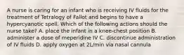 A nurse is caring for an infant who is receiving IV fluids for the treatment of Tetralogy of Fallot and begins to have a hypercyanotic spell. Which of the following actions should the nurse take? A. place the infant in a knee-chest position B. administer a dose of meperidine IV C. discontinue administration of IV fluids D. apply oxygen at 2L/min via nasal cannula