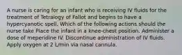 A nurse is caring for an infant who is receiving IV fluids for the treatment of Tetralogy of Fallot and begins to have a hypercyanotic spell. Which of the following actions should the nurse take Place the infant in a knee-chest position. Administer a dose of meperidine IV. Discontinue administration of IV fluids. Apply oxygen at 2 L/min via nasal cannula.