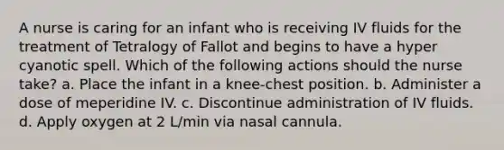 A nurse is caring for an infant who is receiving IV fluids for the treatment of Tetralogy of Fallot and begins to have a hyper cyanotic spell. Which of the following actions should the nurse take? a. Place the infant in a knee-chest position. b. Administer a dose of meperidine IV. c. Discontinue administration of IV fluids. d. Apply oxygen at 2 L/min via nasal cannula.