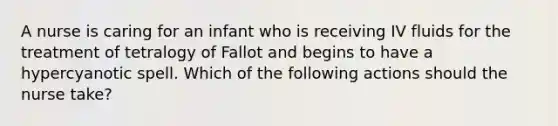 A nurse is caring for an infant who is receiving IV fluids for the treatment of tetralogy of Fallot and begins to have a hypercyanotic spell. Which of the following actions should the nurse take?