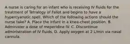 A nurse is caring for an infant who is receiving IV fluids for the treatment of Tetralogy of Fallot and begins to have a hypercyanotic spell. Which of the following actions should the nurse take? A. Place the infant in a knee-chest position. B. Administer a dose of meperidine IV. C. Discontinue administration of IV fluids. D. Apply oxygen at 2 L/min via nasal cannula.