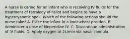 A nurse is caring for an infant who is receiving IV fluids for the treatment of tetralogy of Fallot and begins to have a hypercyanotic spell. Which of the following actions should the nurse take? A. Place the infant in a knee-chest position. B. Administer a dose of Meperidine IV. C. Discontinue administration of IV fluids. D. Apply oxygen at 2L/min via nasal cannula.