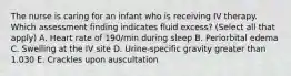 The nurse is caring for an infant who is receiving IV therapy. Which assessment finding indicates fluid excess? (Select all that apply) A. Heart rate of 190/min during sleep B. Periorbital edema C. Swelling at the IV site D. Urine-specific gravity greater than 1.030 E. Crackles upon auscultation