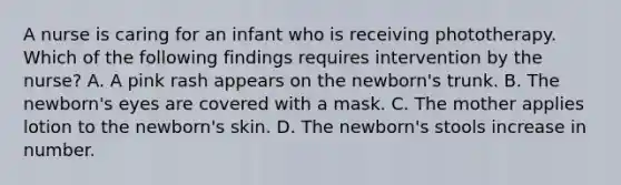 A nurse is caring for an infant who is receiving phototherapy. Which of the following findings requires intervention by the nurse? A. A pink rash appears on the newborn's trunk. B. The newborn's eyes are covered with a mask. C. The mother applies lotion to the newborn's skin. D. The newborn's stools increase in number.