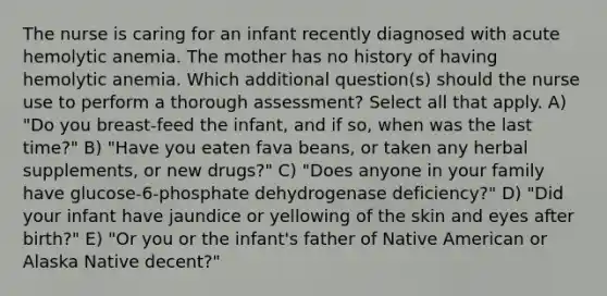 The nurse is caring for an infant recently diagnosed with acute hemolytic anemia. The mother has no history of having hemolytic anemia. Which additional question(s) should the nurse use to perform a thorough assessment? Select all that apply. A) "Do you breast-feed the infant, and if so, when was the last time?" B) "Have you eaten fava beans, or taken any herbal supplements, or new drugs?" C) "Does anyone in your family have glucose-6-phosphate dehydrogenase deficiency?" D) "Did your infant have jaundice or yellowing of the skin and eyes after birth?" E) "Or you or the infant's father of Native American or Alaska Native decent?"