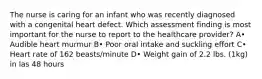 The nurse is caring for an infant who was recently diagnosed with a congenital heart defect. Which assessment finding is most important for the nurse to report to the healthcare provider? A• Audible heart murmur B• Poor oral intake and suckling effort C• Heart rate of 162 beasts/minute D• Weight gain of 2.2 lbs. (1kg) in las 48 hours