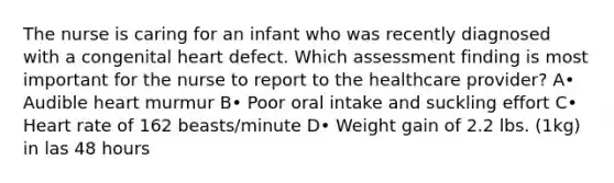 The nurse is caring for an infant who was recently diagnosed with a congenital heart defect. Which assessment finding is most important for the nurse to report to the healthcare provider? A• Audible heart murmur B• Poor oral intake and suckling effort C• Heart rate of 162 beasts/minute D• Weight gain of 2.2 lbs. (1kg) in las 48 hours