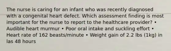 The nurse is caring for an infant who was recently diagnosed with a congenital heart defect. Which assessment finding is most important for the nurse to report to the healthcare provider? • Audible heart murmur • Poor oral intake and suckling effort • Heart rate of 162 beasts/minute • Weight gain of 2.2 lbs (1kg) in las 48 hours