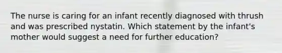 The nurse is caring for an infant recently diagnosed with thrush and was prescribed nystatin. Which statement by the infant's mother would suggest a need for further education?