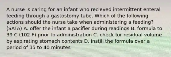 A nurse is caring for an infant who recieved intermittent enteral feeding through a gastostomy tube. Which of the following actions should the nurse take when administering a feeding? (SATA) A. offer the infant a pacifier during readings B. formula to 39 C (102 F) prior to administration C. check for residual volume by aspirating stomach contents D. instill the formula over a period of 35 to 40 minutes