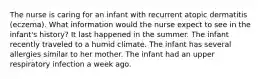 The nurse is caring for an infant with recurrent atopic dermatitis (eczema). What information would the nurse expect to see in the infant's history? It last happened in the summer. The infant recently traveled to a humid climate. The infant has several allergies similar to her mother. The infant had an upper respiratory infection a week ago.