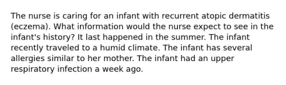 The nurse is caring for an infant with recurrent atopic dermatitis (eczema). What information would the nurse expect to see in the infant's history? It last happened in the summer. The infant recently traveled to a humid climate. The infant has several allergies similar to her mother. The infant had an upper respiratory infection a week ago.