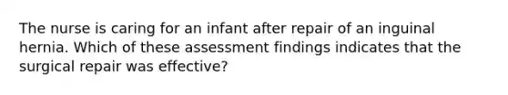 The nurse is caring for an infant after repair of an inguinal hernia. Which of these assessment findings indicates that the surgical repair was effective?