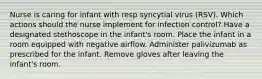 Nurse is caring for infant with resp syncytial virus (RSV). Which actions should the nurse implement for infection control? Have a designated stethoscope in the infant's room. Place the infant in a room equipped with negative airflow. Administer palivizumab as prescribed for the infant. Remove gloves after leaving the infant's room.