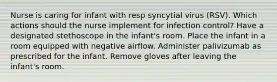 Nurse is caring for infant with resp syncytial virus (RSV). Which actions should the nurse implement for infection control? Have a designated stethoscope in the infant's room. Place the infant in a room equipped with negative airflow. Administer palivizumab as prescribed for the infant. Remove gloves after leaving the infant's room.