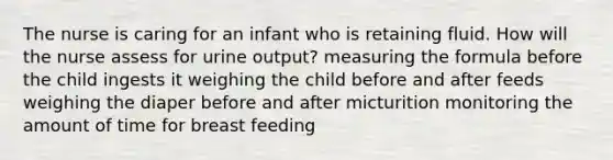 The nurse is caring for an infant who is retaining fluid. How will the nurse assess for urine output? measuring the formula before the child ingests it weighing the child before and after feeds weighing the diaper before and after micturition monitoring the amount of time for breast feeding