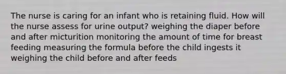 The nurse is caring for an infant who is retaining fluid. How will the nurse assess for urine output? weighing the diaper before and after micturition monitoring the amount of time for breast feeding measuring the formula before the child ingests it weighing the child before and after feeds