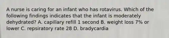 A nurse is caring for an infant who has rotavirus. Which of the following findings indicates that the infant is moderately dehydrated? A. capillary refill 1 second B. weight loss 7% or lower C. repsiratory rate 28 D. bradycardia