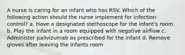 A nurse is caring for an infant who has RSV. Which of the following action should the nurse implement for infection control? a. Have a designated stethoscope for the infant's room b. Play the infant in a room equipped with negative airflow c. Administer palivizumab as prescribed for the infant d. Remove gloves after leaving the infants room