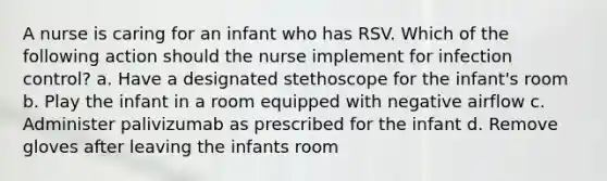 A nurse is caring for an infant who has RSV. Which of the following action should the nurse implement for infection control? a. Have a designated stethoscope for the infant's room b. Play the infant in a room equipped with negative airflow c. Administer palivizumab as prescribed for the infant d. Remove gloves after leaving the infants room