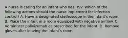 A nurse is caring for an infant who has RSV. Which of the following actions should the nurse implement for infection control? A. Have a designated stethoscope in the infant's room. B. Place the infant in a room equipped with negative airflow. C. Administer palivizumab as prescribed for the infant. D. Remove gloves after leaving the infant's room.