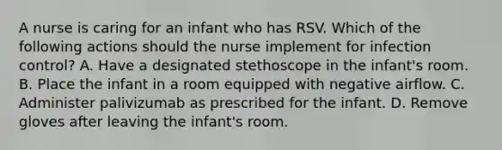 A nurse is caring for an infant who has RSV. Which of the following actions should the nurse implement for infection control? A. Have a designated stethoscope in the infant's room. B. Place the infant in a room equipped with negative airflow. C. Administer palivizumab as prescribed for the infant. D. Remove gloves after leaving the infant's room.