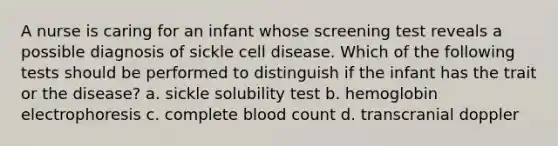 A nurse is caring for an infant whose screening test reveals a possible diagnosis of sickle cell disease. Which of the following tests should be performed to distinguish if the infant has the trait or the disease? a. sickle solubility test b. hemoglobin electrophoresis c. complete blood count d. transcranial doppler