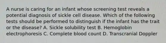 A nurse is caring for an infant whose screening test reveals a potential diagnosis of sickle cell disease. Which of the following tests should be performed to distinguish if the infant has the trait or the disease? A. Sickle solubility test B. Hemoglobin electrophoresis C. Complete blood count D. Transcranial Doppler