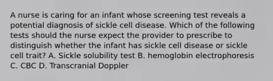 A nurse is caring for an infant whose screening test reveals a potential diagnosis of sickle cell disease. Which of the following tests should the nurse expect the provider to prescribe to distinguish whether the infant has sickle cell disease or sickle cell trait? A. Sickle solubility test B. hemoglobin electrophoresis C. CBC D. Transcranial Doppler