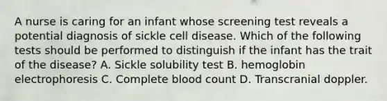 A nurse is caring for an infant whose screening test reveals a potential diagnosis of sickle cell disease. Which of the following tests should be performed to distinguish if the infant has the trait of the disease? A. Sickle solubility test B. hemoglobin electrophoresis C. Complete blood count D. Transcranial doppler.