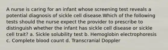 A nurse is caring for an infant whose screening test reveals a potential diagnosis of sickle cell disease.Which of the following tests should the nurse expect the provider to prescribe to distinguish whether the infant has sickle cell disease or sickle cell trait? a. Sickle solubility test b. Hemoglobin electrophoresis c. Complete blood count d. Transcranial Doppler