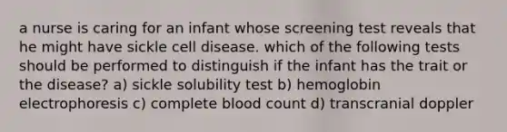 a nurse is caring for an infant whose screening test reveals that he might have sickle cell disease. which of the following tests should be performed to distinguish if the infant has the trait or the disease? a) sickle solubility test b) hemoglobin electrophoresis c) complete blood count d) transcranial doppler