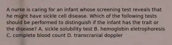 A nurse is caring for an infant whose screening test reveals that he might have sickle cell disease. Which of the following tests should be performed to distinguish if the infant has the trait or the disease? A. sickle solubility test B. hemoglobin eletrophoresis C. complete blood count D. transcranial doppler