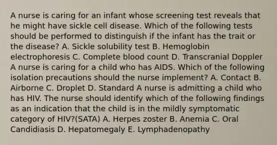 A nurse is caring for an infant whose screening test reveals that he might have sickle cell disease. Which of the following tests should be performed to distinguish if the infant has the trait or the disease? A. Sickle solubility test B. Hemoglobin electrophoresis C. Complete blood count D. Transcranial Doppler A nurse is caring for a child who has AIDS. Which of the following isolation precautions should the nurse implement? A. Contact B. Airborne C. Droplet D. Standard A nurse is admitting a child who has HIV. The nurse should identify which of the following findings as an indication that the child is in the mildly symptomatic category of HIV?(SATA) A. Herpes zoster B. Anemia C. Oral Candidiasis D. Hepatomegaly E. Lymphadenopathy