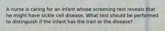 A nurse is caring for an infant whose screening test reveals that he might have sickle cell disease. What test should be performed to distinguish if the infant has the trait or the disease?