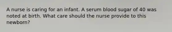 A nurse is caring for an infant. A serum blood sugar of 40 was noted at birth. What care should the nurse provide to this newborn?