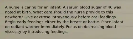 A nurse is caring for an infant. A serum blood sugar of 40 was noted at birth. What care should the nurse provide to this newborn? Give dextrose intravenously before oral feedings. Begin early feedings either by the breast or bottle. Place infant on radiant warmer immediately. Focus on decreasing blood viscosity by introducing feedings.