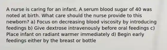 A nurse is caring for an infant. A serum blood sugar of 40 was noted at birth. What care should the nurse provide to this newborn? a) Focus on decreasing blood viscosity by introducing feedings b) Give dextrose intravenously before oral feedings c) Place infant on radiant warmer immediately d) Begin early feedings either by the breast or bottle