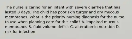 The nurse is caring for an infant with severe diarrhea that has lasted 3 days. The child has poor skin turgor and dry mucous membranes. What is the priority nursing diagnosis for the nurse to use when planning care for this child? A. impaired mucous membranes B. fluid volume deficit C. alteration in nutrition D. risk for infection