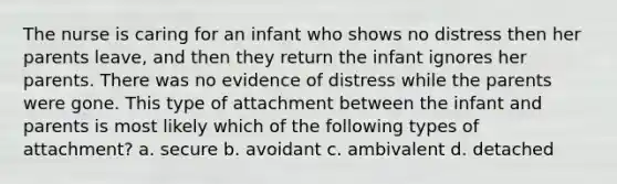 The nurse is caring for an infant who shows no distress then her parents leave, and then they return the infant ignores her parents. There was no evidence of distress while the parents were gone. This type of attachment between the infant and parents is most likely which of the following types of attachment? a. secure b. avoidant c. ambivalent d. detached