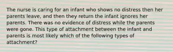 The nurse is caring for an infant who shows no distress then her parents leave, and then they return the infant ignores her parents. There was no evidence of distress while the parents were gone. This type of attachment between the infant and parents is most likely which of the following types of attachment?