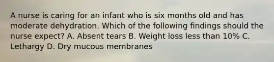 A nurse is caring for an infant who is six months old and has moderate dehydration. Which of the following findings should the nurse expect? A. Absent tears B. Weight loss less than 10% C. Lethargy D. Dry mucous membranes