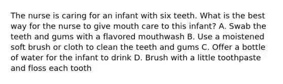 The nurse is caring for an infant with six teeth. What is the best way for the nurse to give mouth care to this infant? A. Swab the teeth and gums with a flavored mouthwash B. Use a moistened soft brush or cloth to clean the teeth and gums C. Offer a bottle of water for the infant to drink D. Brush with a little toothpaste and floss each tooth