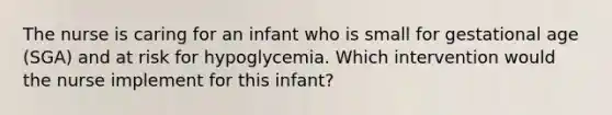 The nurse is caring for an infant who is small for gestational age (SGA) and at risk for hypoglycemia. Which intervention would the nurse implement for this infant?