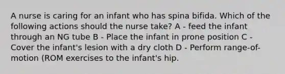 A nurse is caring for an infant who has spina bifida. Which of the following actions should the nurse take? A - feed the infant through an NG tube B - Place the infant in prone position C - Cover the infant's lesion with a dry cloth D - Perform range-of-motion (ROM exercises to the infant's hip.