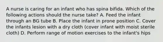 A nurse is caring for an infant who has spina bifida. Which of the following actions should the nurse take? A. Feed the infant through an BG tube B. Place the infant in prone position C. Cover the infants lesion with a dry cloth (cover infant with moist sterile cloth) D. Perform range of motion exercises to the infant's hips