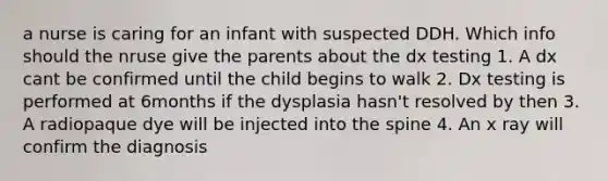 a nurse is caring for an infant with suspected DDH. Which info should the nruse give the parents about the dx testing 1. A dx cant be confirmed until the child begins to walk 2. Dx testing is performed at 6months if the dysplasia hasn't resolved by then 3. A radiopaque dye will be injected into the spine 4. An x ray will confirm the diagnosis