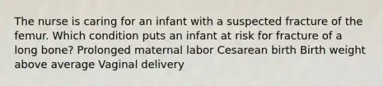 The nurse is caring for an infant with a suspected fracture of the femur. Which condition puts an infant at risk for fracture of a long bone? Prolonged maternal labor Cesarean birth Birth weight above average Vaginal delivery