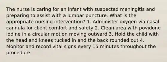 The nurse is caring for an infant with suspected meningitis and preparing to assist with a lumbar puncture. What is the appropriate nursing intervention? 1. Administer oxygen via nasal cannula for client comfort and safety 2. Clean area with povidone iodine in a circular motion moving outward 3. Hold the child with the head and knees tucked in and the back rounded out 4. Monitor and record vital signs every 15 minutes throughout the procedure